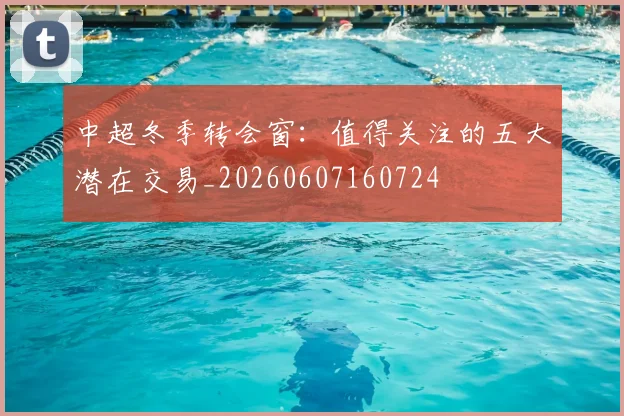 中超冬季转会窗：值得关注的五大潜在交易_20260607160724
