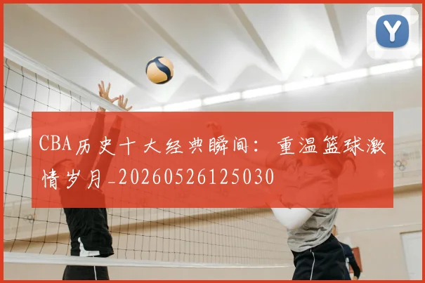 CBA历史十大经典瞬间：重温篮球激情岁月_20260526125030