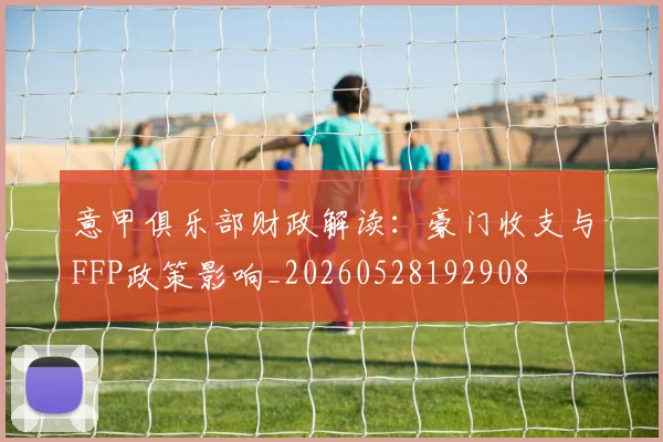 意甲俱乐部财政解读:豪门收支与FFP政策影响_20260528192908