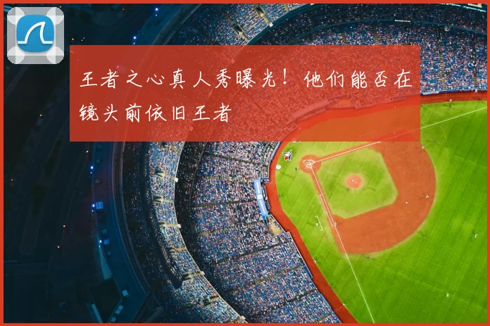 王者之心真人秀曝光！他们能否在镜头前依旧王者