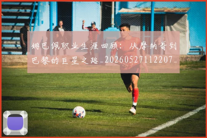 姆巴佩职业生涯回顾：从摩纳哥到巴黎的巨星之路_20260527112207_20260609132836