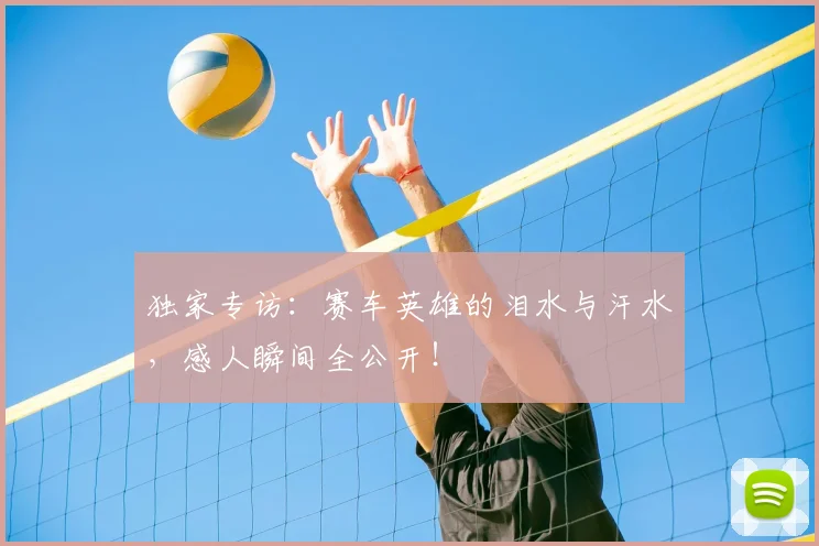 独家专访:赛车英雄的泪水与汗水,感人瞬间全公开!