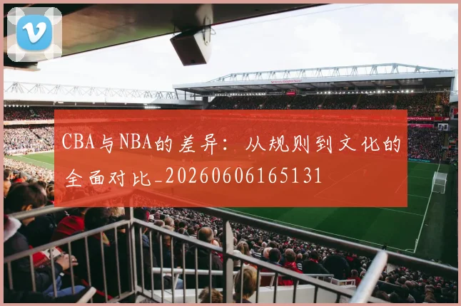 CBA与NBA的差异：从规则到文化的全面对比_20260606165131