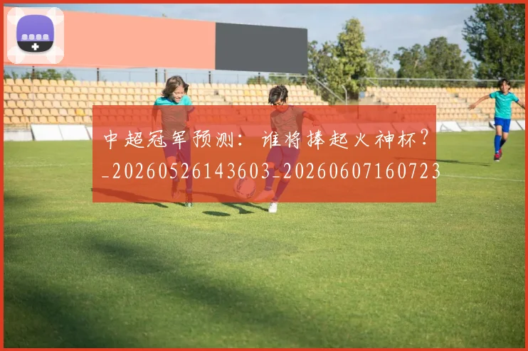 中超冠军预测：谁将捧起火神杯？_20260526143603_20260607160723