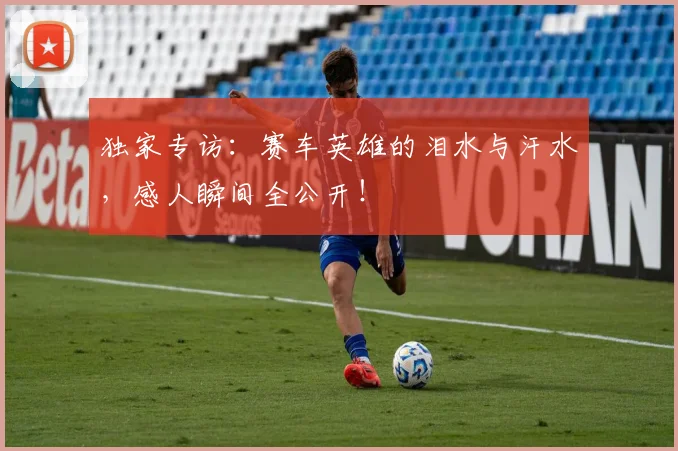 独家专访:赛车英雄的泪水与汗水,感人瞬间全公开!