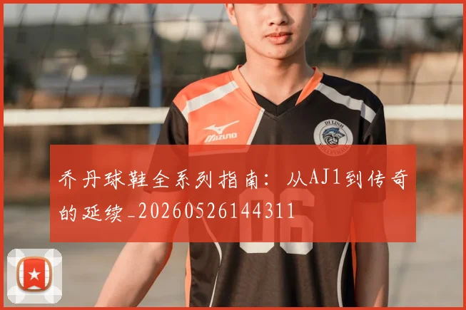 乔丹球鞋全系列指南:从AJ1到传奇的延续_20260526144311